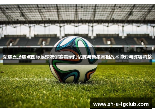 聚焦五场焦点国际足球友谊赛看豪门试阵与新星亮相战术博弈与阵容调整 聚焦五场焦点国际足球友谊赛看豪门试阵与新星亮相战术博弈与阵容调整