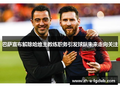 巴萨宣布解除哈维主教练职务引发球队未来走向关注 巴萨宣布解除哈维主教练职务引发球队未来走向关注