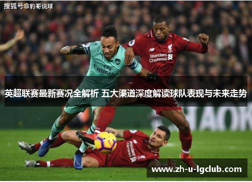 英超联赛最新赛况全解析 五大渠道深度解读球队表现与未来走势 英超联赛最新赛况全解析 五大渠道深度解读球队表现与未来走势