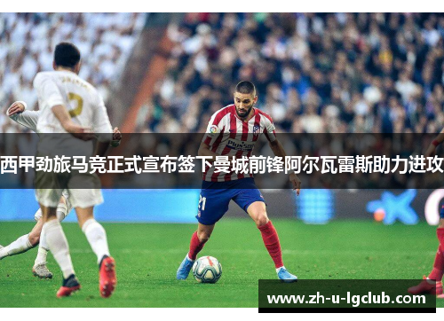 西甲劲旅马竞正式宣布签下曼城前锋阿尔瓦雷斯助力进攻