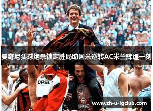 曼奇尼头球绝杀锁定胜局助国米逆转AC米兰辉煌一刻