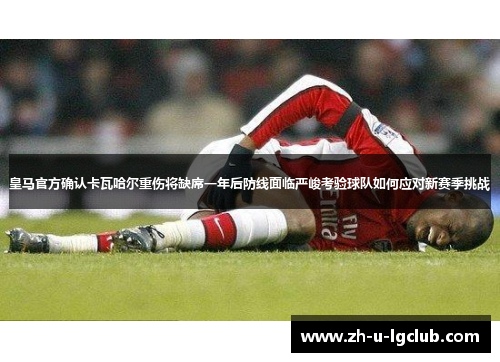 皇马官方确认卡瓦哈尔重伤将缺席一年后防线面临严峻考验球队如何应对新赛季挑战