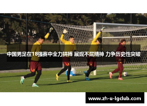 中国男足在18强赛中全力拼搏 展现不屈精神 力争历史性突破 中国男足在18强赛中全力拼搏 展现不屈精神 力争历史性突破