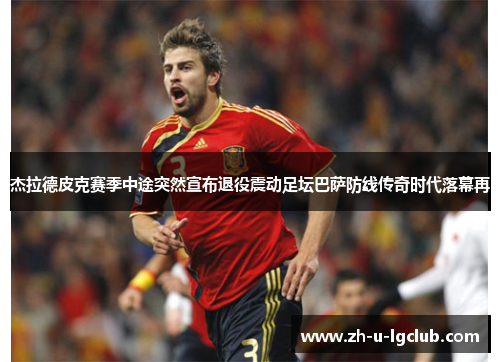 杰拉德皮克赛季中途突然宣布退役震动足坛巴萨防线传奇时代落幕再 杰拉德皮克赛季中途突然宣布退役震动足坛巴萨防线传奇时代落幕再